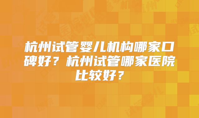杭州试管婴儿机构哪家口碑好？杭州试管哪家医院比较好？