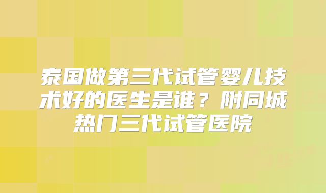 泰国做第三代试管婴儿技术好的医生是谁？附同城热门三代试管医院