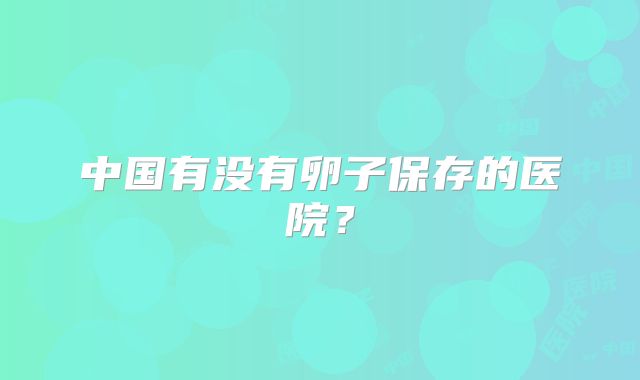 中国有没有卵子保存的医院?