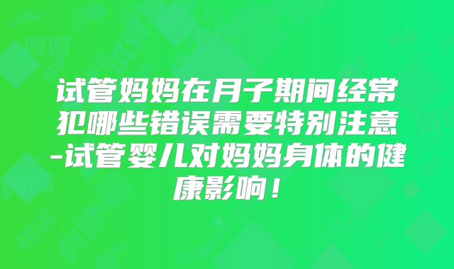 试管妈妈在月子期间经常犯哪些错误需要特别注意-试管婴儿对妈妈身体的健康影响！