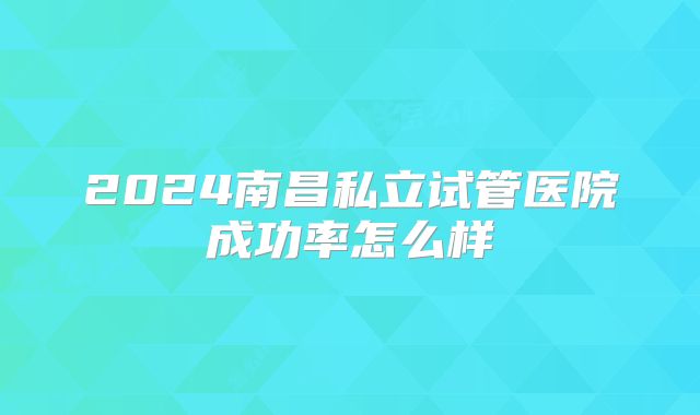 2024南昌私立试管医院成功率怎么样