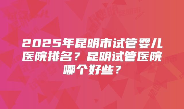 2025年昆明市试管婴儿医院排名?昆明试管医院哪个好些?