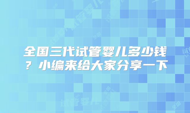 全国三代试管婴儿多少钱？小编来给大家分享一下