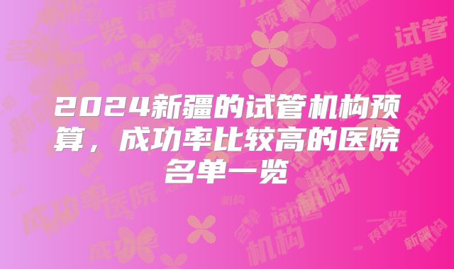 2024新疆的试管机构预算,成功率比较高的医院名单一览