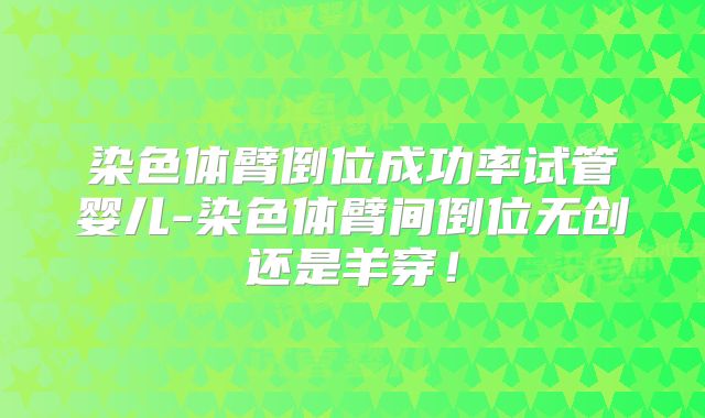 染色体臂倒位成功率试管婴儿-染色体臂间倒位无创还是羊穿！
