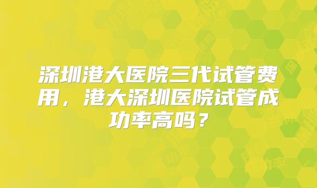 深圳港大医院三代试管费用，港大深圳医院试管成功率高吗？