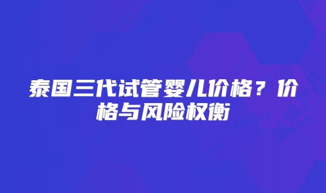 泰国三代试管婴儿价格?价格与风险权衡