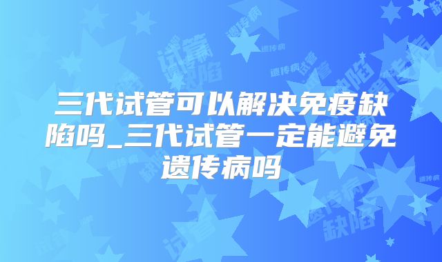 三代试管可以解决免疫缺陷吗_三代试管一定能避免遗传病吗