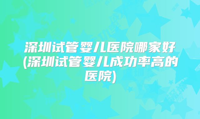 深圳试管婴儿医院哪家好(深圳试管婴儿成功率高的医院)