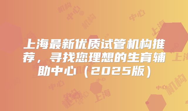 上海最新优质试管机构推荐,寻找您理想的生育辅助中心(2025版)