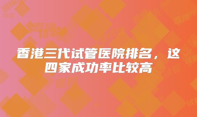 香港三代试管医院排名，这四家成功率比较高