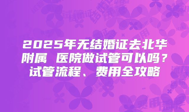 2025年无结婚证去北华附属 医院做试管可以吗？试管流程、费用全攻略