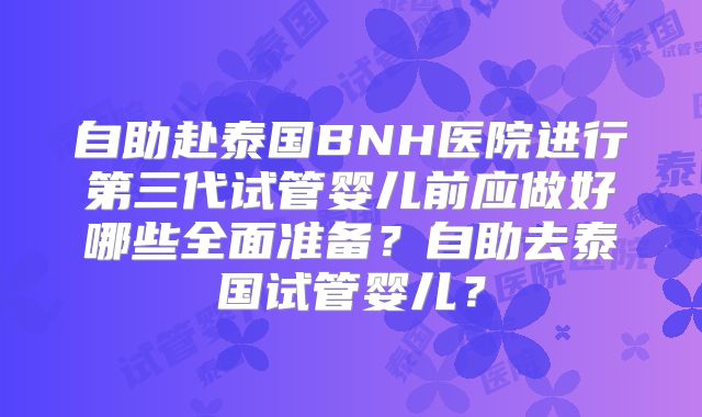自助赴泰国BNH医院进行第三代试管婴儿前应做好哪些全面准备?自助去泰国试管婴儿?