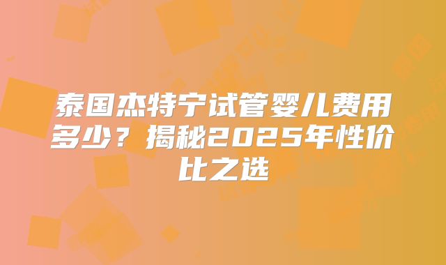 泰国杰特宁试管婴儿费用多少?揭秘2025年性价比之选