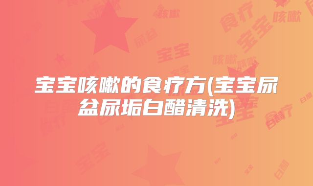 宝宝咳嗽的食疗方(宝宝尿盆尿垢白醋清洗)