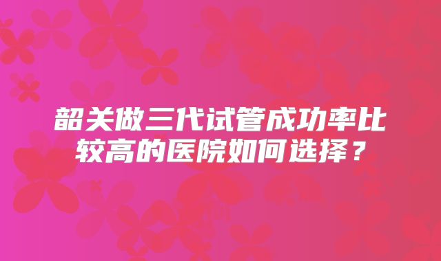 韶关做三代试管成功率比较高的医院如何选择？