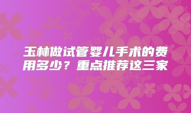 玉林做试管婴儿手术的费用多少？重点推荐这三家