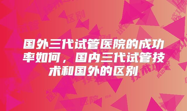 国外三代试管医院的成功率如何，国内三代试管技术和国外的区别
