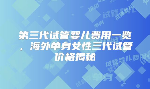 第三代试管婴儿费用一览，海外单身女性三代试管价格揭秘