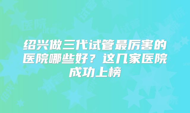 绍兴做三代试管最厉害的医院哪些好？这几家医院成功上榜