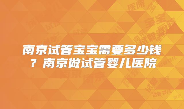 南京试管宝宝需要多少钱？南京做试管婴儿医院