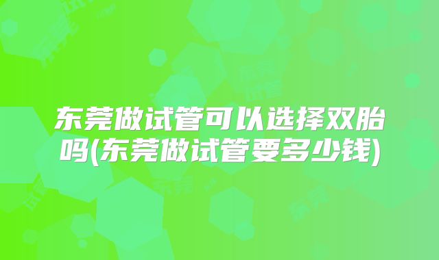 东莞做试管可以选择双胎吗(东莞做试管要多少钱)