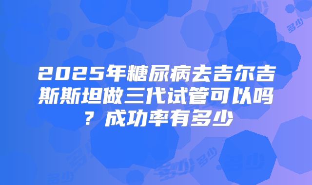 2025年糖尿病去吉尔吉斯斯坦做三代试管可以吗？成功率有多少