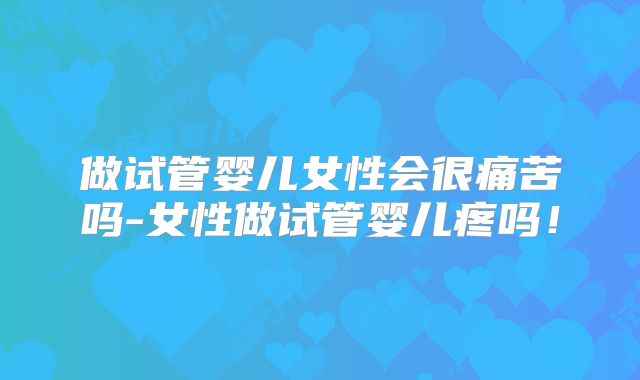 做试管婴儿女性会很痛苦吗-女性做试管婴儿疼吗!