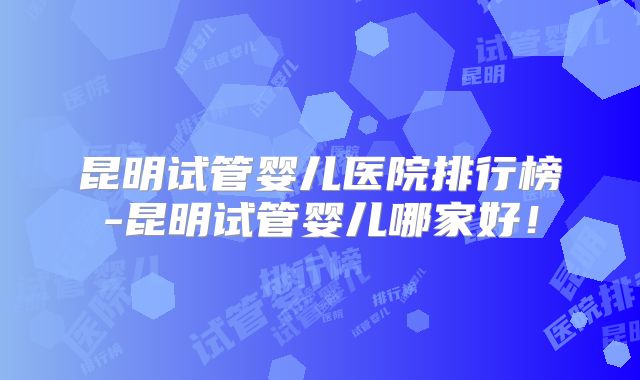 昆明试管婴儿医院排行榜-昆明试管婴儿哪家好!