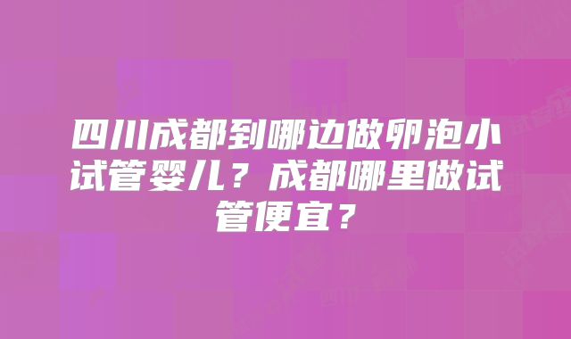 四川成都到哪边做卵泡小试管婴儿？成都哪里做试管便宜？