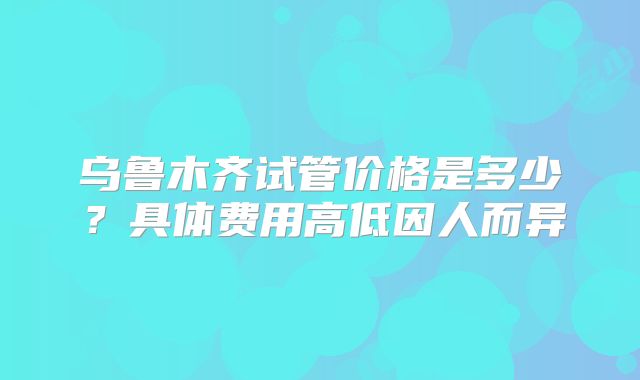 乌鲁木齐试管价格是多少?具体费用高低因人而异