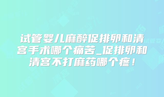 试管婴儿麻醉促排卵和清宫手术哪个痛苦_促排卵和清宫不打麻药哪个疼！