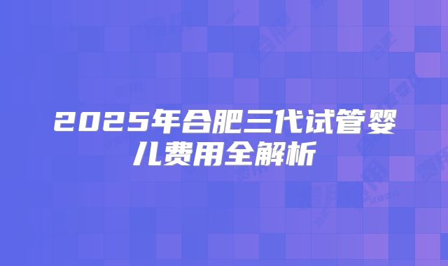 2025年合肥三代试管婴儿费用全解析