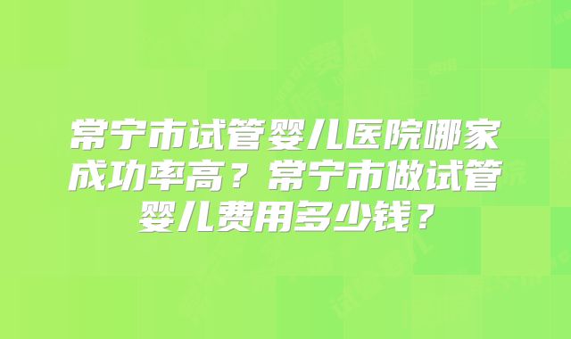 常宁市试管婴儿医院哪家成功率高？常宁市做试管婴儿费用多少钱？