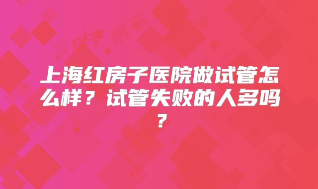上海红房子医院做试管怎么样？试管失败的人多吗？