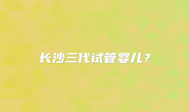 长沙三代试管婴儿？