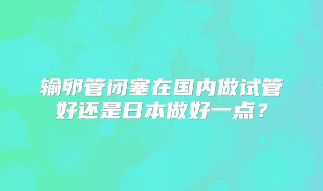 输卵管闭塞在国内做试管好还是日本做好一点？