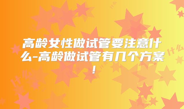 高龄女性做试管要注意什么-高龄做试管有几个方案！