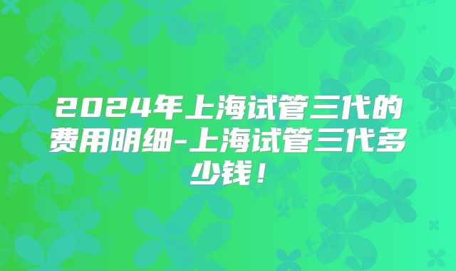 2024年上海试管三代的费用明细-上海试管三代多少钱！