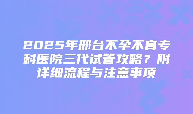 2025年邢台不孕不育专科医院三代试管攻略？附详细流程与注意事项