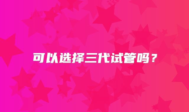 可以选择三代试管吗?