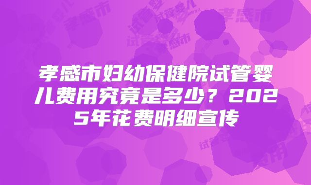 孝感市妇幼保健院试管婴儿费用究竟是多少?2025年花费明细宣传