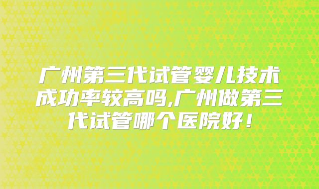 广州第三代试管婴儿技术成功率较高吗,广州做第三代试管哪个医院好!