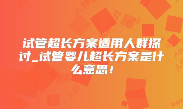 试管超长方案适用人群探讨_试管婴儿超长方案是什么意思！
