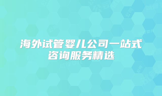 海外试管婴儿公司一站式咨询服务精选