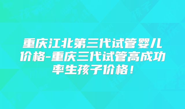 重庆江北第三代试管婴儿价格-重庆三代试管高成功率生孩子价格！