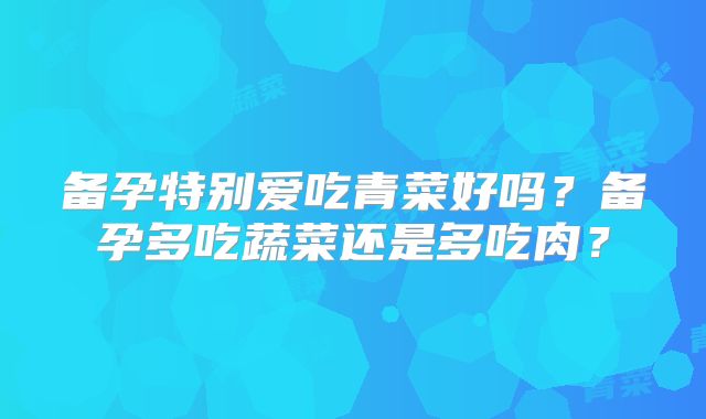 备孕特别爱吃青菜好吗?备孕多吃蔬菜还是多吃肉?