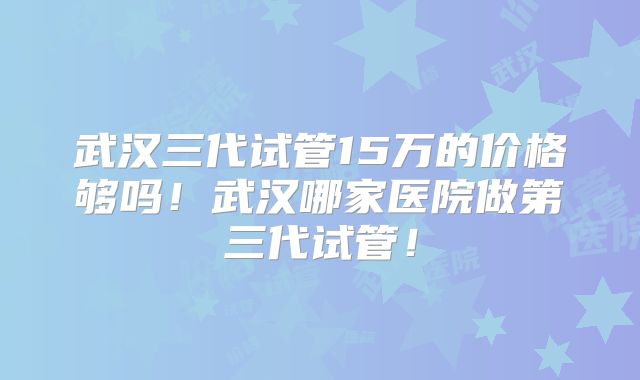武汉三代试管15万的价格够吗!武汉哪家医院做第三代试管!