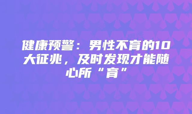 健康预警：男性不育的10大征兆，及时发现才能随心所“育”