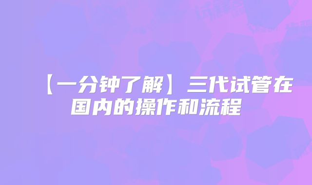 【一分钟了解】三代试管在国内的操作和流程